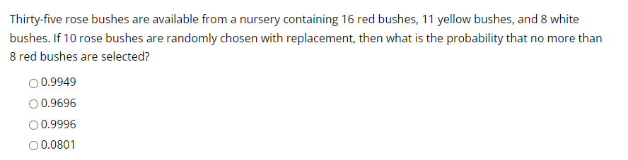 Thirty-five rose bushes are available from a nursery containing 16 red bushes, 11 yellow bushes, and 8 white
bushes. If 10 rose bushes are randomly chosen with replacement, then what is the probability that no more than
8 red bushes are selected?
O 0.9949
O 0.9696
O 0.9996
O 0.0801