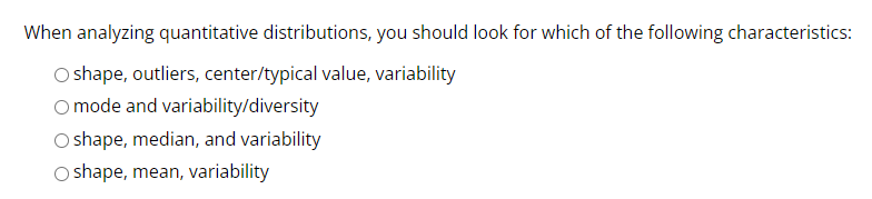 When analyzing quantitative distributions, you should look for which of the following characteristics:
O shape, outliers, center/typical value, variability
O mode and variability/diversity
O shape, median, and variability
Oshape, mean, variability