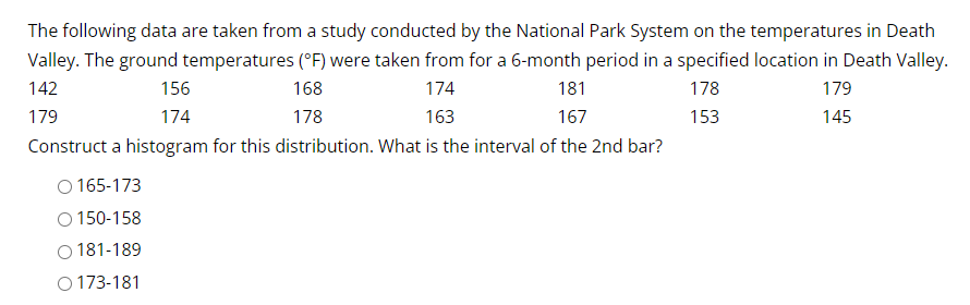 The following data are taken from a study conducted by the National Park System on the temperatures in Death
Valley. The ground temperatures (°F) were taken from for a 6-month period in a specified location in Death Valley.
181
142
174
178
179
156
174
168
178
179
163
167
153
145
Construct a histogram for this distribution. What is the interval of the 2nd bar?
O165-173
O 150-158
O 181-189
O173-181