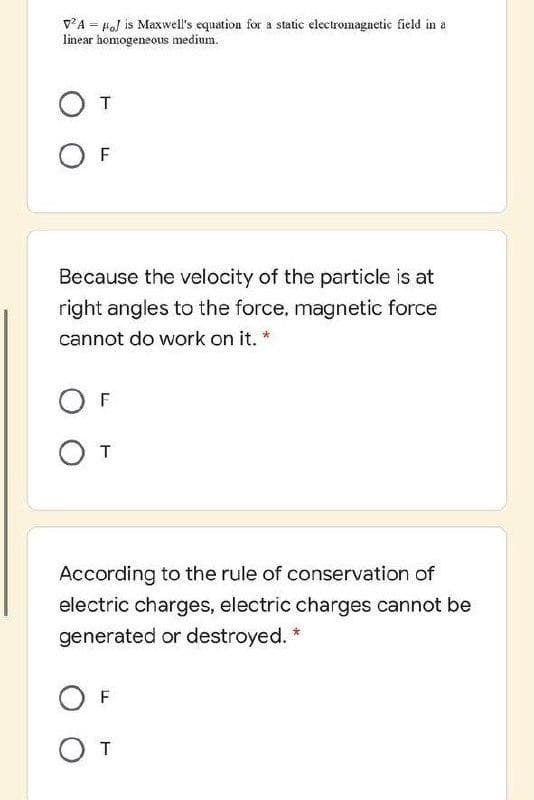 VA = Hal is Maxwell's equation for a static electromagnetic field in a
linear homogeneous medium.
T
F
Because the velocity of the particle is at
right angles to the force, magnetic force
cannot do work on it. *
F
According to the rule of conservation of
electric charges, electric charges cannot be
generated or destroyed. *
F
