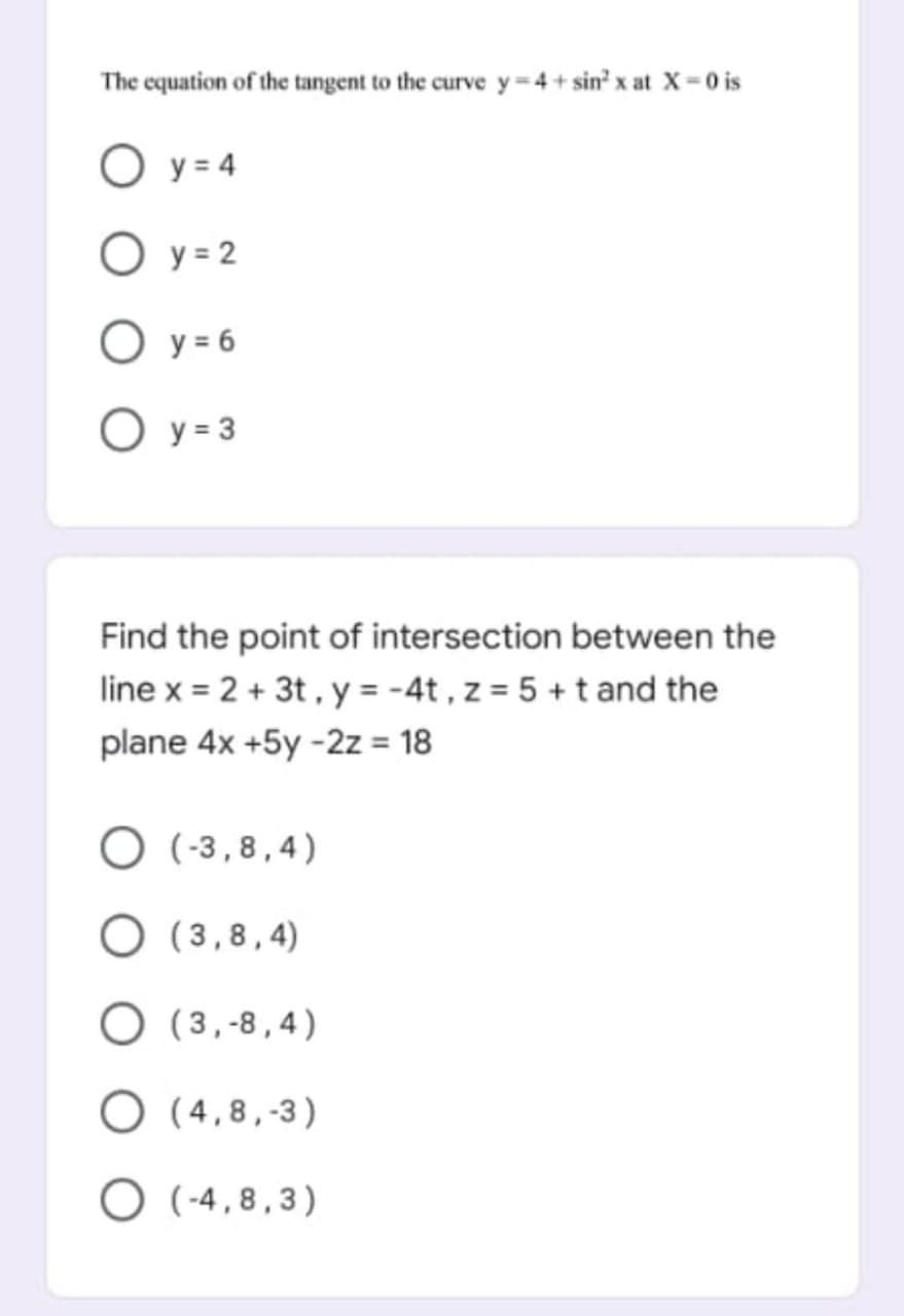 The equation of the tangent to the curve y=4+ sin' x at X-0 is
O y = 4
O y = 2
O y = 6
O y = 3
Find the point of intersection between the
line x = 2 + 3t, y = -4t , z = 5 +t and the
plane 4x +5y -2z = 18
%3D
O (-3,8,4)
O (3,8,4)
O (3,-8,4)
O (4,8,-3)
O ( -4,8,3)
