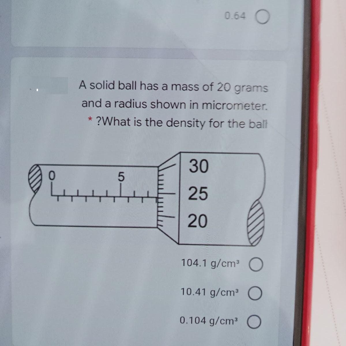 0.64 O
A solid ball has a mass of 20 grams
and a radius shown in micrometer.
* ?What is the density for the balt
30
25
20
104.1 g/cm3
10.41 g/cm3 O
0.104 g/cm3 O
