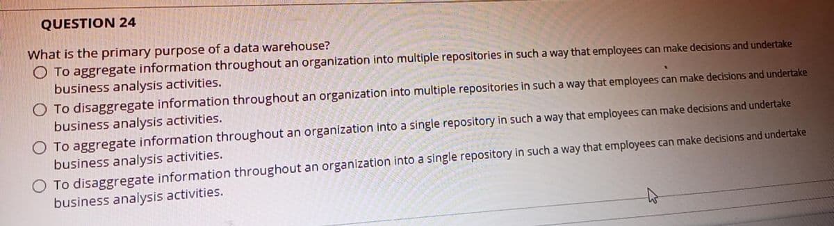 QUESTION 24
What is the primary purpose of a data warehouse?
O To aggregate information throughout an organization into multiple repositories in such a way that employees can make decisions and undertake
business analysis activities.
O To disaggregate information throughout an organization into multiple repositories in such a way that employees can make decisions and undertake
business analysis activities.
O To aggregate information throughout an organization into a single repository in such a way that employees can make decisions and undertake
business analysis activities.
O To disaggregate information throughout an organization into a single repository in such a way that employees can make decisions and undertake
business analysis activities.
