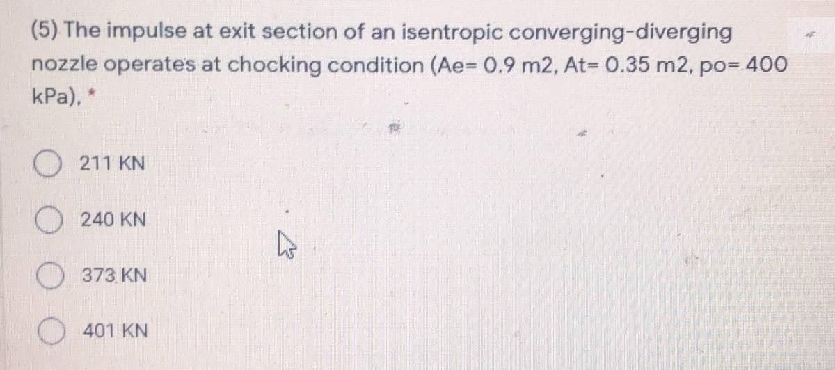 (5) The impulse at exit section of an isentropic converging-diverging
nozzle operates at chocking condition (Ae= 0.9 m2, At= 0.35 m2, po= 400
kPa), *
O 211 KN
240 KN
O 373 KN
401 KN
