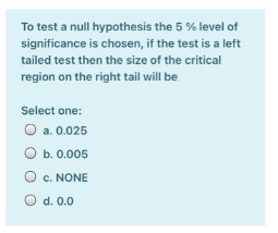To test a null hypothesis the 5 % level of
significance is chosen, if the test is a left
tailed test then the size of the critical
region on the right tail will be
Select one:
O a. 0.025
ОБ. 0.005
O c. NONE
O d. 0.0
