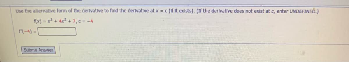 Use the alternative form of the dertvative to find the dertvative at x = c (if it exists). (If the derlvative does not exist at c, enter UNDEFINED.)
f(x) = x² + 4x² +7, c = -4
f(-4) =
Submit Answer
