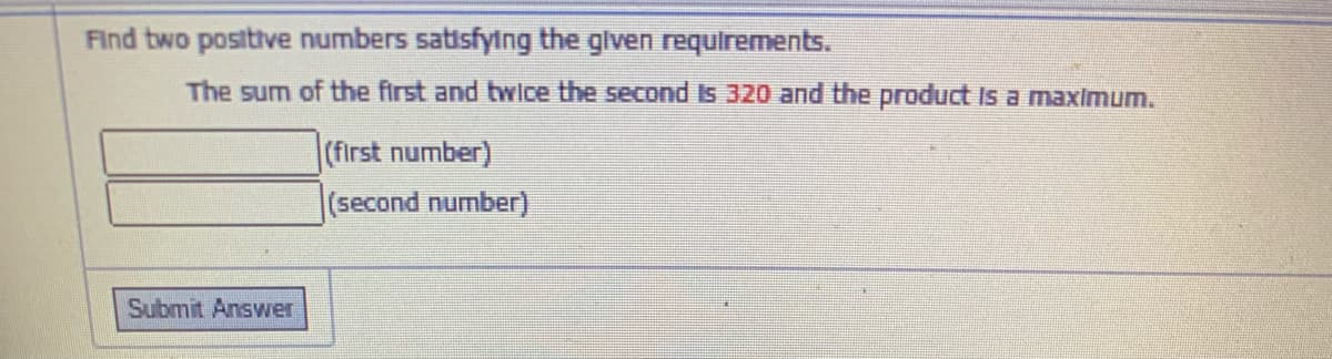 Find two positive numbers satisfying the glven requirements.
The sum of the first and twice the second Is 320 and the product Is a maximum.
(first number)
(second number)
Submit Answer
