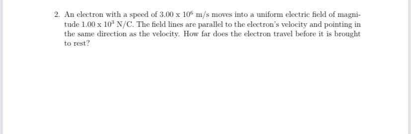 2. An electron with a speed of 3.00 x 10G m/s moves into a uniform electric field of magni-
tude 1.00 x 10° N/C. The field lines are parallel to the electron's velocity and pointing in
the same direction as the velocity. How far does the electron travel before it is brought
to rest?
