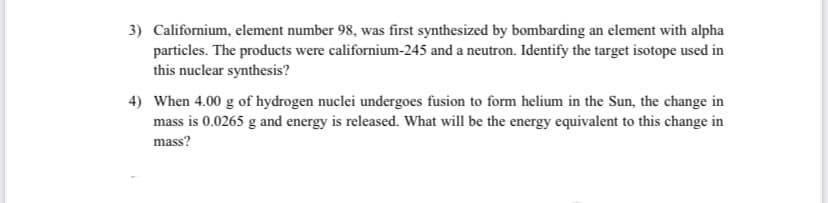 3) Californium, element number 98, was first synthesized by bombarding an element with alpha
particles. The products were californium-245 and a neutron. Identify the target isotope used in
this nuclear synthesis?
4) When 4.00 g of hydrogen nuclei undergoes fusion to form helium in the Sun, the change in
mass is 0.0265 g and energy is released. What will be the energy equivalent to this change in
mass?
