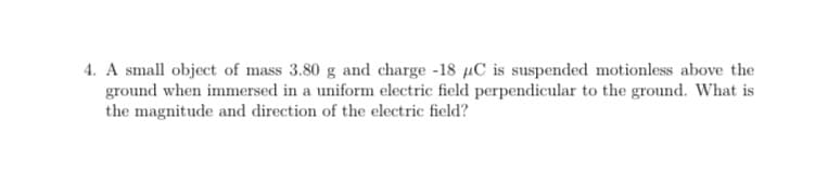 4. A small object of mass 3.80 g and charge -18 µC is suspended motionless above the
ground when immersed in a uniform electric field perpendicular to the ground. What is
the magnitude and direction of the electric field?
