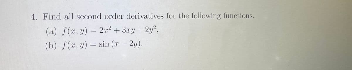 4. Find all second order derivatives for the following functions.
(a) f(x,y) = 2x²
+ 3xy + 2y?,
(b) f(x, y) = sin (x – 2y).
