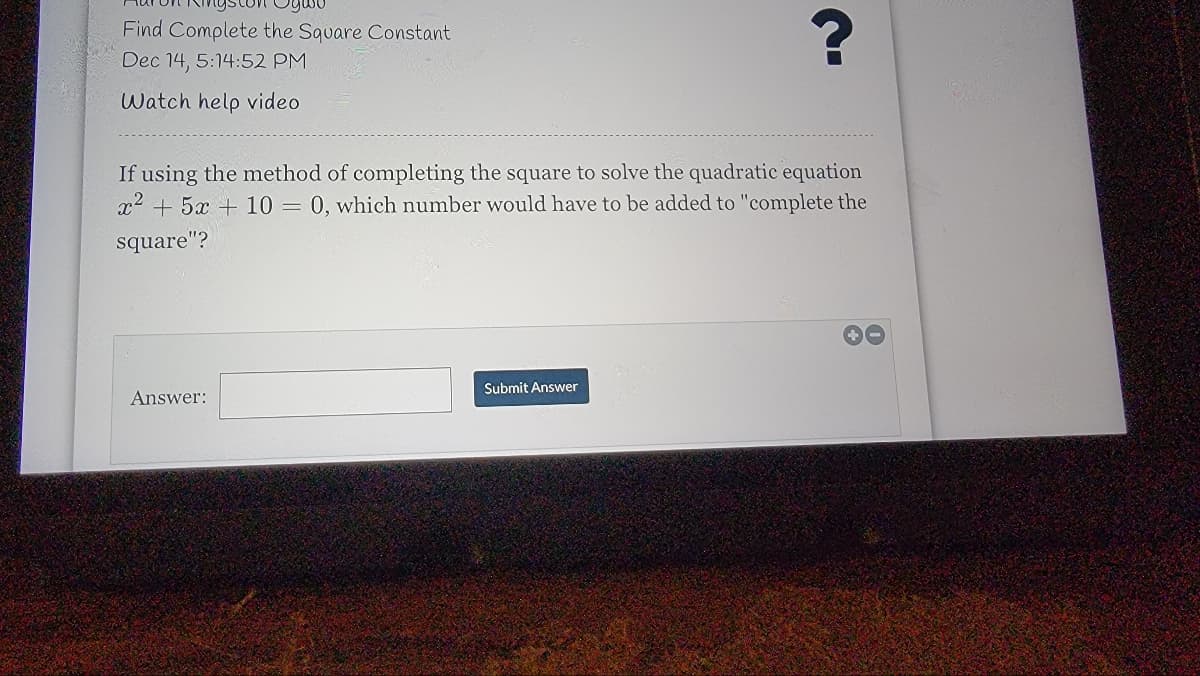 Oywo
Find Complete the Square Constant
Dec 14, 5:14:52 PM
Watch help video
If using the method of completing the square to solve the quadratic equation
x2 + 5x + 10 = 0, which number would have to be added to "complete the
square"?
Submit Answer
Answer:
