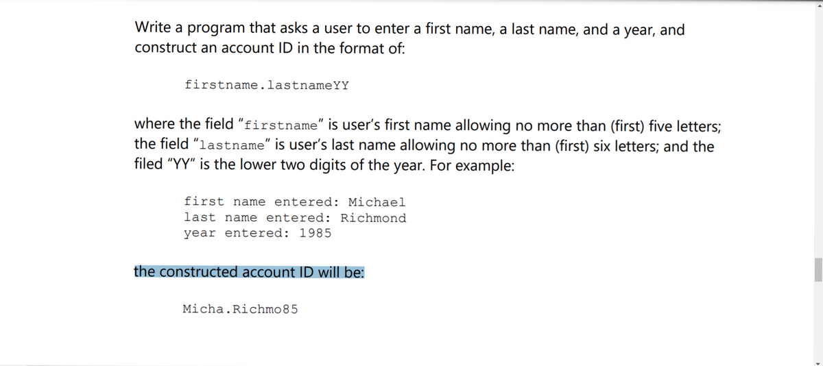 Write a program that asks a user to enter a first name, a last name, and a year, and
construct an account ID in the format of:
firstname.lastnameYY
where the field "firstname" is user's first name allowing no more than (first) five letters;
the field "lastname" is user's last name allowing no more than (first) six letters; and the
filed "YY" is the lower two digits of the year. For example:
first name entered: Michael
last name entered: Richmond
year entered: 1985
the constructed account ID will be:
Micha.Richmo85
