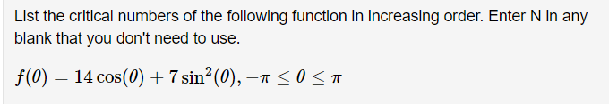 List the critical numbers of the following function in increasing order. Enter N in any
blank that you don't need to use.
f(0) = 14 cos(0) + 7 sin² (0), –T <o<A

