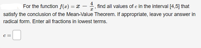 For the function f(x) = x – , find all values of c in the interval [4,5] that
-
satisfy the conclusion of the Mean-Value Theorem. If appropriate, leave your answer in
radical form. Enter all fractions in lowest terms.
c =
