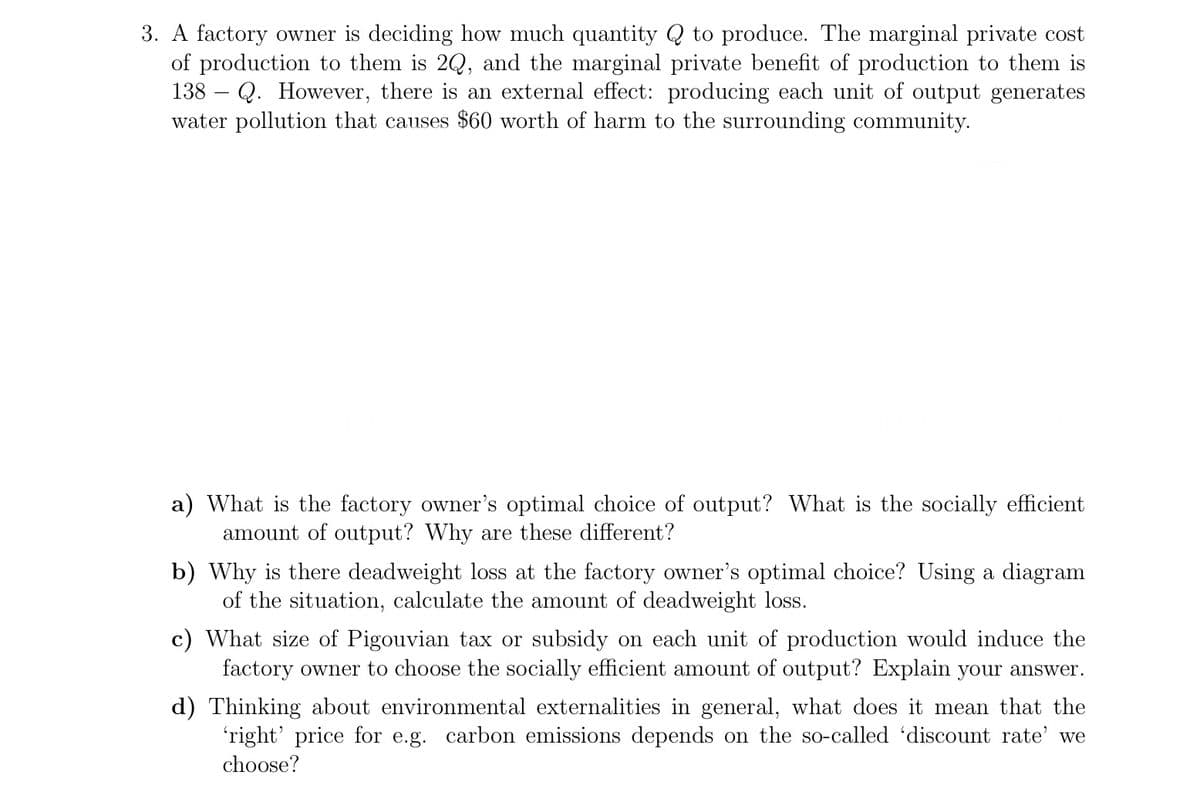 3. A factory owner is deciding how much quantity Q to produce. The marginal private cost
of production to them is 2Q, and the marginal private benefit of production to them is
138 – Q. However, there is an external effect: producing each unit of output generates
water pollution that causes $60 worth of harm to the surrounding community.
a) What is the factory owner's optimal choice of output? What is the socially efficient
amount of output? Why are these different?
b) Why is there deadweight loss at the factory owner's optimal choice? Using a diagram
of the situation, calculate the amount of deadweight loss.
c) What size of Pigouvian tax or subsidy on each unit of production would induce the
factory owner to choose the socially efficient amount of output? Explain your answer.
d) Thinking about environmental externalities in general, what does it mean that the
'right' price for e.g. carbon emissions depends on the so-called 'discount rate' we
choose?
