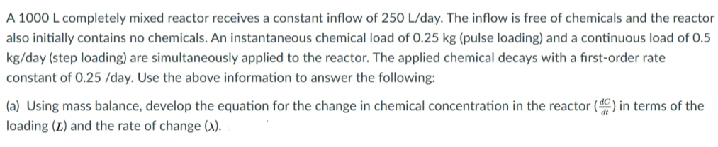 A 1000 L completely mixed reactor receives a constant inflow of 250 L/day. The inflow is free of chemicals and the reactor
also initially contains no chemicals. An instantaneous chemical load of 0.25 kg (pulse loading) and a continuous load of 0.5
kg/day (step loading) are simultaneously applied to the reactor. The applied chemical decays with a first-order rate
constant of 0.25 /day. Use the above information to answer the following:
(a) Using mass balance, develop the equation for the change in chemical concentration in the reactor (d) in terms of the
loading (L) and the rate of change (X).