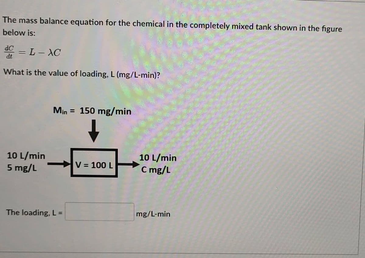 The mass balance equation for the chemical in the completely mixed tank shown in the figure
below is:
dC
= L-XC
What is the value of loading, L (mg/L-min)?
10 L/min
5 mg/L
Min = 150 mg/min
The loading, L =
V = 100 L
10 L/min
C mg/L
mg/L-min