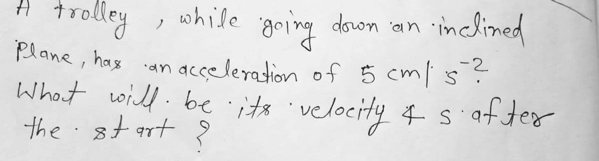 while
down ian inclined
A trolley ,
Plane, hax
What will: be its 'velocity 4 s
the.st art ?
-2
an acceleration of 5 cm/ s?
after
