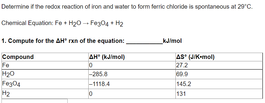 Determine if the redox reaction of iron and water to form ferric chloride is spontaneous at 29°C.
Chemical Equation: Fe + H₂O →→ Fe3O4 + H2
1. Compute for the AH° rxn of the equation:
kJ/mol
Compound
AH° (kJ/mol)
AS° (J/K.mol)
Fe
0
27.2
H₂O
-285.8
69.9
Fe304
-1118.4
145.2
H₂
0
131