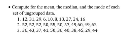 • Compute for the mean, the median, and the mode of each
set of ungrouped data.
1. 12,31, 29, 6, 10,8, 13, 27, 24, 16
2. 52,52,52,50,55,50, 57, 49,60, 49, 62
3. 36, 43, 37,41, 50,36, 40, 38, 45, 29, 44
