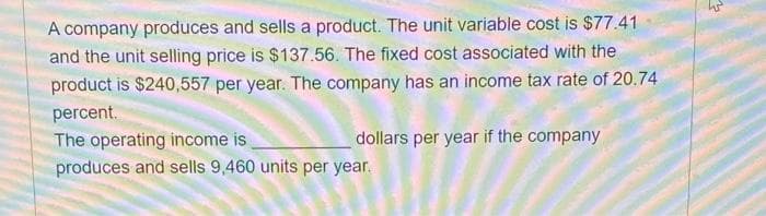 A company produces and sells a product. The unit variable cost is $77.41
and the unit selling price is $137.56. The fixed cost associated with the
product is $240,557 per year. The company has an income tax rate of 20.74
percent.
dollars per year if the company
The operating income is
produces and sells 9,460 units per year.
로