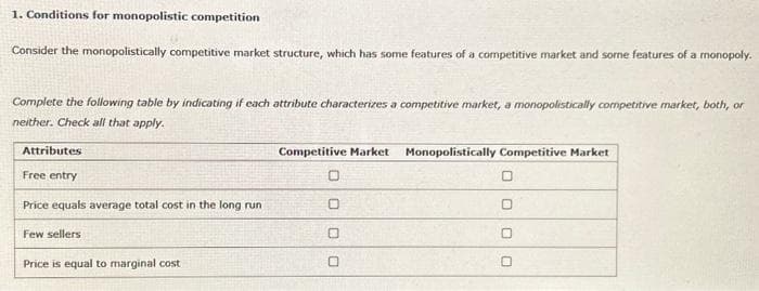 1. Conditions for monopolistic competition
Consider the monopolistically competitive market structure, which has some features of a competitive market and some features of a monopoly.
Complete the following table by indicating if each attribute characterizes a competitive market, a monopolistically competitive market, both, or
neither. Check all that apply.
Attributes
Free entry
Price equals average total cost in the long run.
Few sellers
Price is equal to marginal cost
Competitive Market Monopolistically Competitive Market
0
0