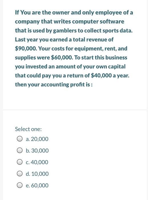 If You are the owner and only employee of a
company that writes computer software
that is used by gamblers to collect sports data.
Last year you earned a total revenue of
$90,000. Your costs for equipment, rent, and
supplies were $60,000. To start this business
you invested an amount of your own capital
that could pay you a return of $40,000 a year.
then your accounting profit is:
Select one:
a. 20,000
Ob. 30,000
O c. 40,000
O
d. 10,000
O e. 60,000