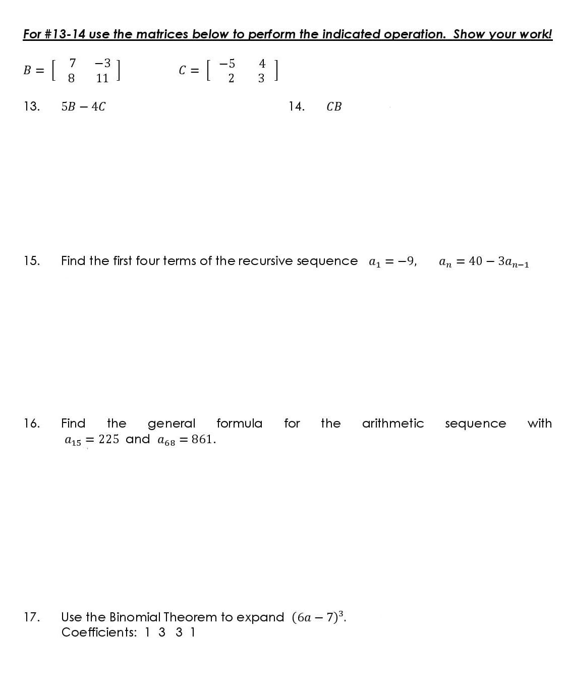 For #13-14 Use the matrices below to perform the indicated operation. Show your work!
7
-3
-5
4
]
B =
C =
8.
11
2
3
13.
5B — 4С
14.
СВ
15.
Find the first four terms of the recursive sequence a, = -9,
an 3 40 — Заn-1
16.
Find
arithmetic
general
a15 = 225 and a68 = 861.
the
formula
for
the
sequence
with
Use the Binomial Theorem to expand (6a - 7)°.
Coefficients: 1 3 3 1
17.
