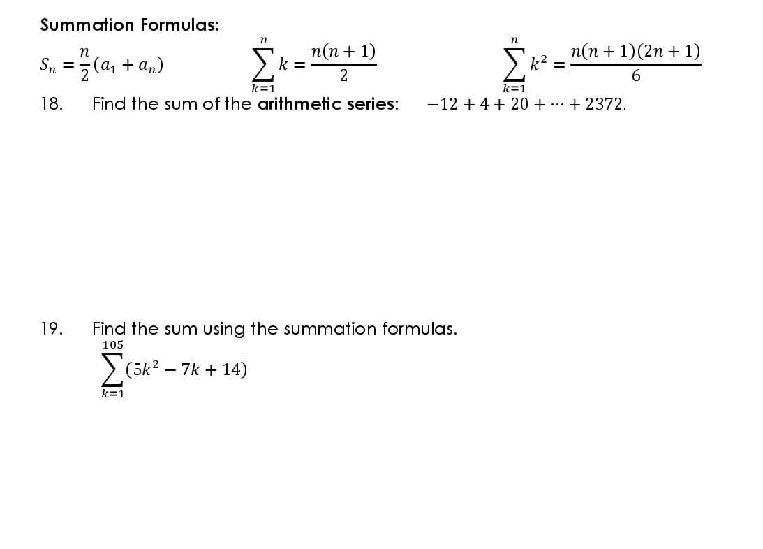 Summation Formulas:
n
(a + an)
п(п + 1)
k =
п(п + 1)(2n + 1)
k2
Sn =
2
6.
k=1
k=1
18.
Find the sum of the arithmetic series:
-12 + 4 + 20 + ...+ 2372.
19.
Find the sum using the summation formulas.
105
> (5k? – 7k + 14)
k=1
