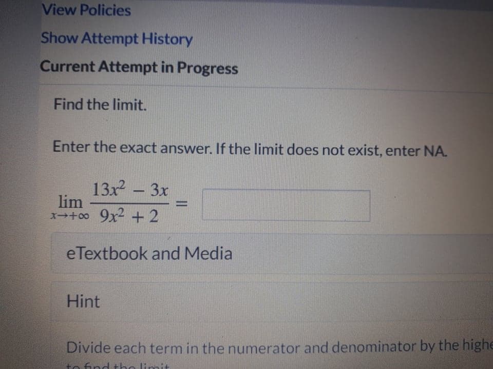 View Policies
Show Attempt History
Current Attempt in Progress
Find the limit.
Enter the exact answer. If the limit does not exist, enter NA.
13x - 3x
lim
1+00 9x2 +2
%D
eTextbook and Media
Hint
Divide each term in the numerator and denominator by the highe
to find the limit
