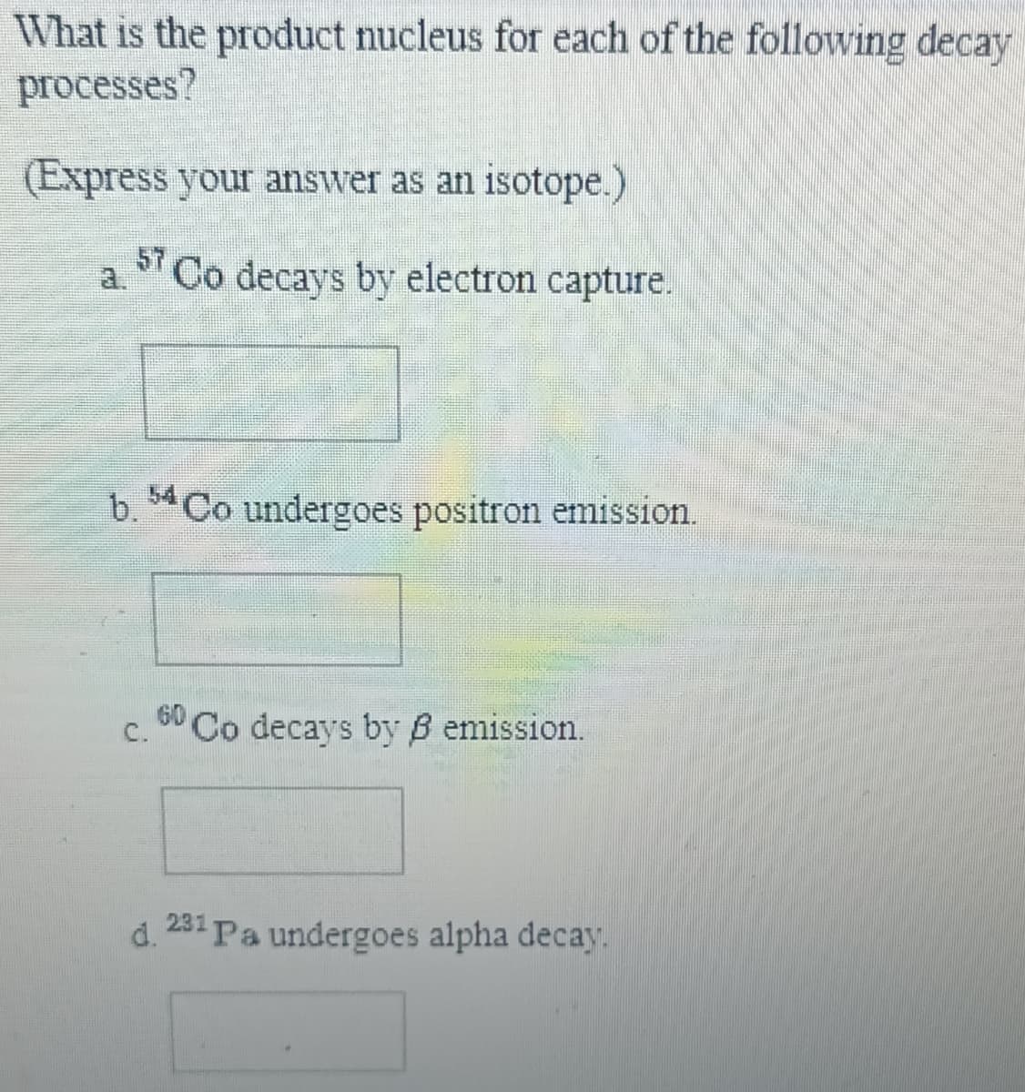 What is the product nucleus for each of the following decay
processes?
(Express your answer as an isotope.)
Co decays by electron capture.
a.
b. Co undergoes positron emission.
60
C.
Co decays by B emission.
d. 231 Pa undergoes alpha decay.

