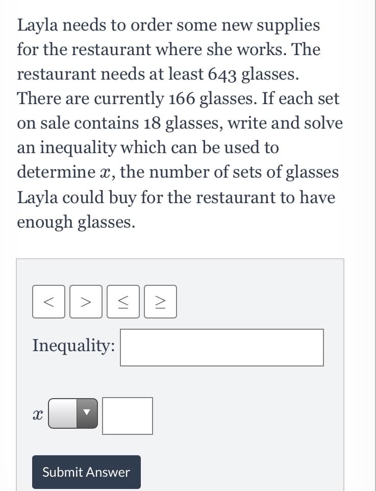 Layla needs to order some new supplies
for the restaurant where she works. The
restaurant needs at least 643 glasses.
There are currently 166 glasses. If each set
on sale contains 18 glasses, write and solve
an inequality which can be used to
determine x, the number of sets of glasses
Layla could buy for the restaurant to have
enough glasses.
Inequality:
Submit Answer
AL
VI

