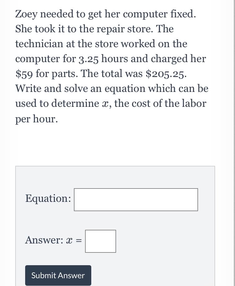Zoey needed to get her computer fixed.
She took it to the repair store. The
technician at the store worked on the
computer for 3.25 hours and charged her
$59 for parts. The total was $205.25.
Write and solve an equation which can be
used to determine x, the cost of the labor
per hour.
Equation:
Answer: x =
Submit Answer
