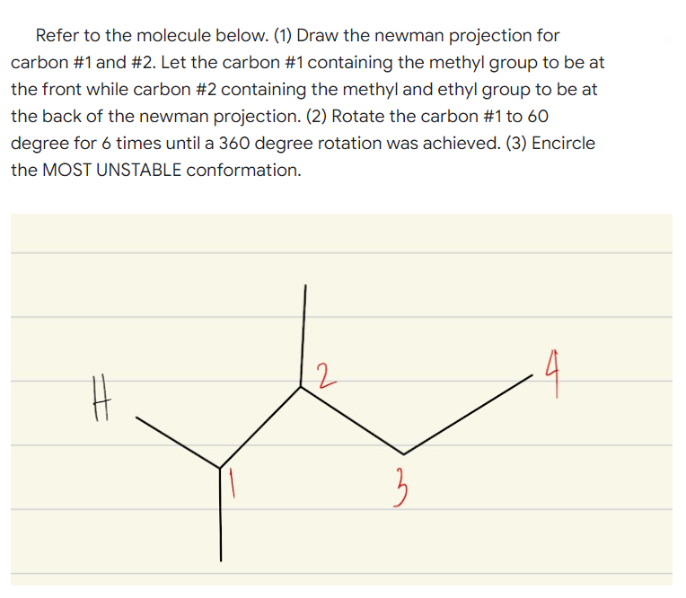 Refer to the molecule below. (1) Draw the newman projection for
carbon #1 and #2. Let the carbon #1 containing the methyl group to be at
the front while carbon #2 containing the methyl and ethyl group to be at
the back of the newman projection. (2) Rotate the carbon #1 to 60
degree for 6 times until a 360 degree rotation was achieved. (3) Encircle
the MOST UNSTABLE conformation.
4
3
