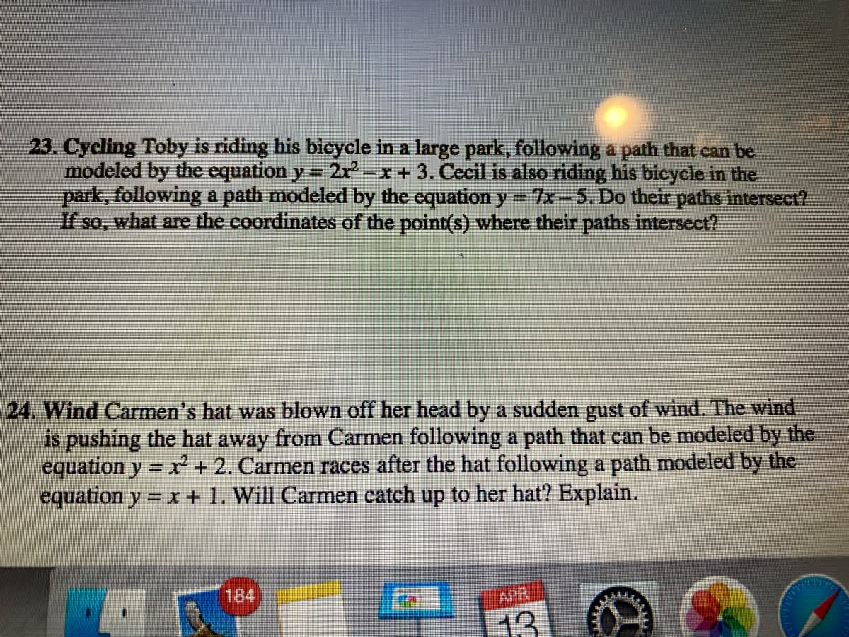 23. Cycling Toby is riding his bicycle in a large park, following a path that can be
modeled by the equation y = 2x -x + 3. Cecil is also riding his bicycle in the
park, following a path modeled by the equation y = 7-5. Do their paths intersect?
If so, what are the coordinates of the point(s) where their paths intersect?
24. Wind Carmen's hat was blown off her head by a sudden gust of wind. The wind
is pushing the hat away from Carmen following a path that can be modeled by the
equation y = x+ 2. Carmen races after the hat following a path modeled by the
equation y = x + 1. Will Carmen catch up to her hat? Explain.
%3D
184
APR
13
