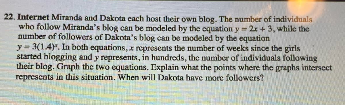 22. Internet Miranda and Dakota each host their own blog. The number of individuals
who follow Miranda's blog can be modeled by the equation y = 2x + 3, while the
number of followers of Dakota's blog can be modeled by the equation
y = 3(1.4)*. In both equations, x represents the number of weeks since the girls
started blogging and y represents, in hundreds, the number of individuals following
their blog. Graph the two equations. Explain what the points where the graphs intersect
represents in this situation. When will Dakota have more followers?
%3D
