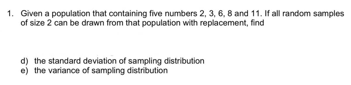 1. Given a population that containing five numbers 2, 3, 6, 8 and 11. If all random samples
of size 2 can be drawn from that population with replacement, find
d) the standard deviation of sampling distribution
e) the variance of sampling distribution