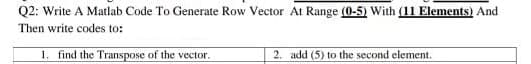 Q2: Write A Matlab Code To Generate Row Vector At Range (0-5) With (11 Elements) And
Then write codes to:
1. find the Transpose of the vector.
2. add (5) to the second element.