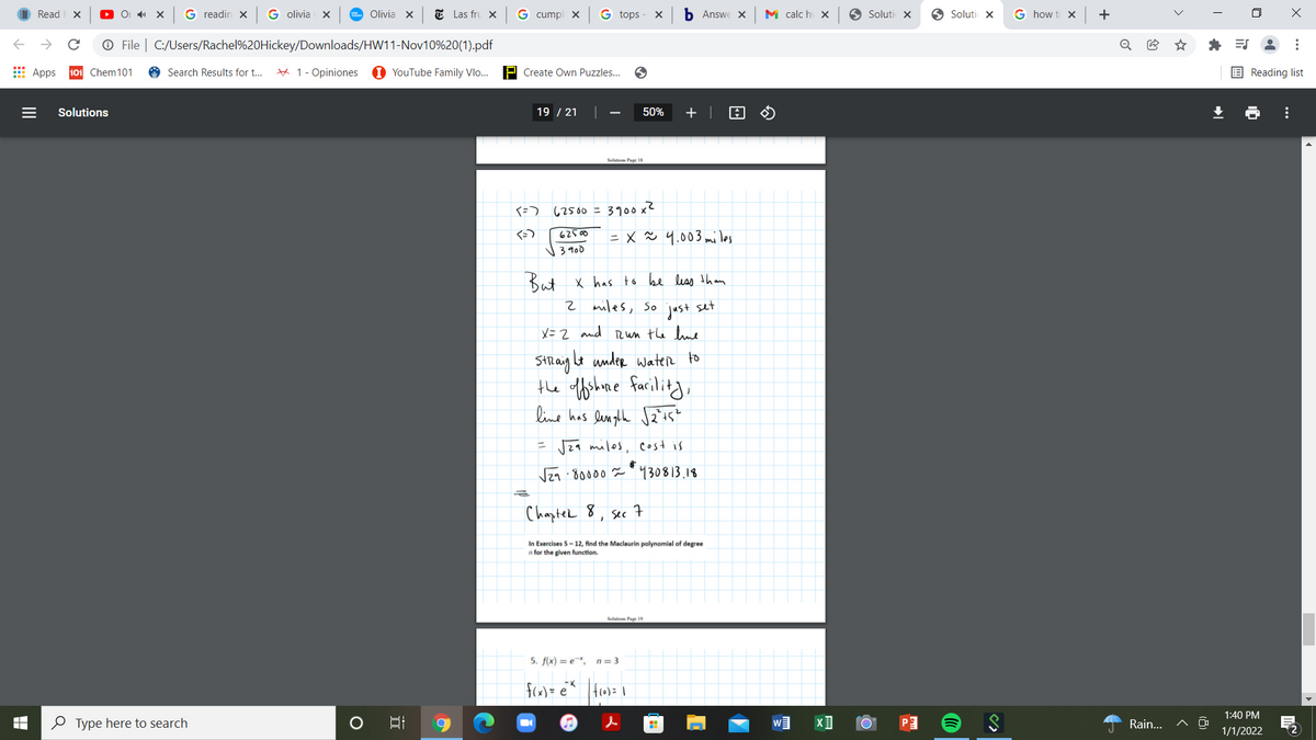 Read X
G readin X
G olivia X
Olivia X
E Las fru X
G cumpl x
G tops
Б Answe X
M calc hi X
O Soluti X
O Soluti X
G how t X
+
O File | C:/Users/Rachel%20Hickey/Downloads/HW11-Nov10%20(1).pdf
* E
Apps
101 Chem101
Search Results for t...
# 1- Opiniones
1 YouTube Family Vlo..
P Create Own Puzzles...
E Reading list
Solutions
19 / 21
50%
+ |
62500 = 3900 x?
62500
= x Ň 4.003 mi les
3900
But x has to be less than
2 miles, so
set
just
X= 2 and Run the lue
SHlaig Lt under water to
the tfshme farilitg,
line has len ghe Jzis?
= J29 milos, cost is
Vza . 80000 ă " 930813.18
Chapter 8
sec
In Exercises 5- 12, find the Maclaurin polynomial of degree
n for the given function.
Soltiom Pae 19
5. f(x) = e, n = 3
fcx)= e^ fro)= 1
1:40 PM
O Type here to search
Rain..
1/1/2022
...
...
