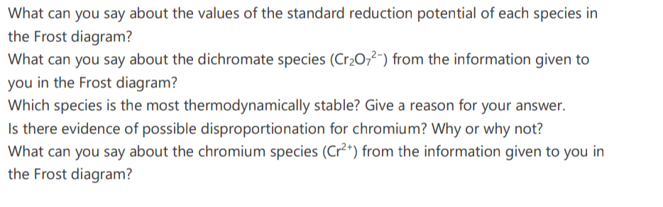 What can you say about the values of the standard reduction potential of each species in
the Frost diagram?
What can you say about the dichromate species (Cr2O,²-) from the information given to
you in the Frost diagram?
Which species is the most thermodynamically stable? Give a reason for your answer.
Is there evidence of possible disproportionation for chromium? Why or why not?
What can you say about the chromium species (Cr²*) from the information given to you in
the Frost diagram?
