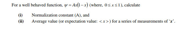 For a well behaved function, y = Ax(1-x) (where, 0<x<1), calculate
(i)
Normalization constant (A), and
(ii)
Average value (or expectation value: <x>) for a series of measurements of 'x'.
