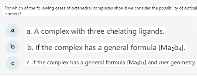 For which of the following cases of octahedral complexes should we consider the possibility of optical
isomers?
a. A complex with three chelating ligands.
a
lb
b. If the complex has a general formula [Mazb4].
c. If the complex has a general formula [Ma3b3] and mer geometry.
