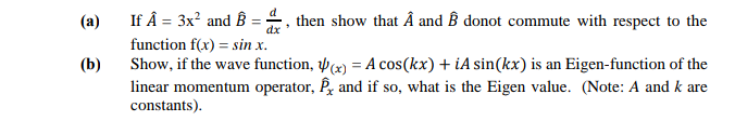 (a)
If Â = 3x? and B = , then show that Â and ß donot commute with respect to the
function f(x) = sin x.
Show, if the wave function, w) = A cos(kx) + iA sin(kx) is an Eigen-function of the
linear momentum operator, P and if so, what is the Eigen value. (Note: A and k are
constants).
(b)
