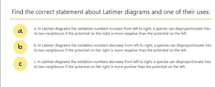 Find the correct statement about Latimer diagrams and one of their uses:
a. In Latimer diagrams the oxidation numbers increase from left to right; a species can disproportionate into
its two neighbours if the potential on the right is more negative than the potential on the left.
a
b. In Latimer diagrams the oxidation numbers decrease from left to right; a species can disproportionate into
its two neighbours if the potential on the right is more negative than the potential on the left.
c. In Latimer diagrams the oxidation numbers decrease from left to right; a species can disproportionate into
its two neighbours if the potential on the right is more positive than the potential on the left.
