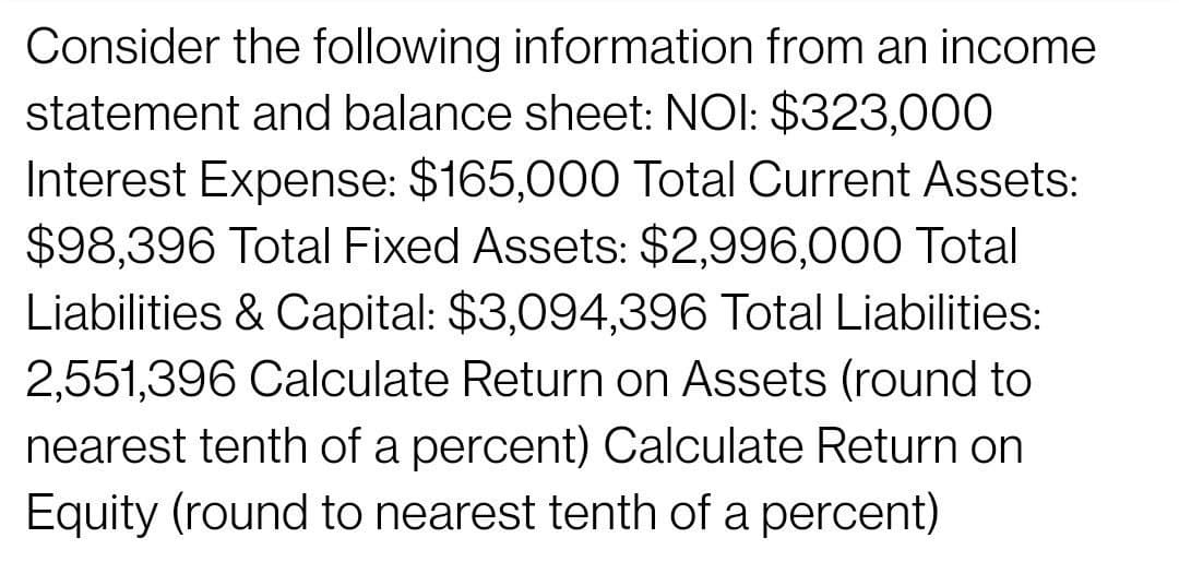 Consider the following information from an income
statement and balance sheet: NOI: $323,000
Interest Expense: $165,000 Total Current Assets:
$98,396 Total Fixed Assets: $2,996,000 Total
Liabilities & Capital: $3,094,396 Total Liabilities:
2,551,396 Calculate Return on Assets (round to
nearest tenth of a percent) Calculate Return on
Equity (round to nearest tenth of a percent)
