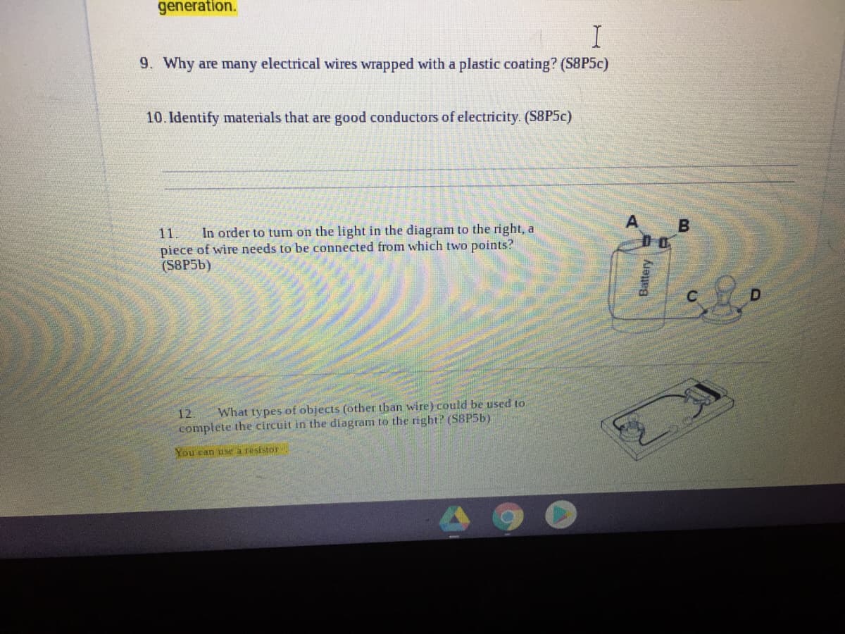 generation.
9. Why are many electrical wires wrapped with a plastic coating? (S8P5C)
10. Identify materials that are good conductors of electricity. (S8P5C)
11.
piece of wire needs to be connected from which two points?
(S8P56)
In order to turn on the light in the diagram to the right, a
12.
What types of objects (other than wire) could be used to
complete the circuit in the diagram to the right? (S8P56)
You can use a resistor
Battery
