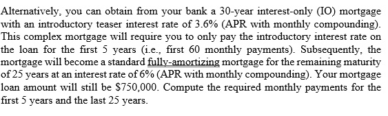 Alternatively, you can obtain from your bank a 30-year interest-only (IO) mortgage
with an introductory teaser interest rate of 3.6% (APR with monthly compounding).
This complex mortgage will require you to only pay the introductory interest rate on
the loan for the first 5 years (i.e., first 60 monthly payments). Subsequently, the
mortgage will become a standard fully-amortizing mortgage for the remaining maturity
of 25 years at an interest rate of 6% (APR with monthly compounding). Your mortgage
loan amount will still be $750,000. Compute the required monthly payments for the
first 5 years and the last 25 years.
