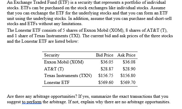 An Exchange Traded Fund (ETF) is a security that represents a portfolio of individual
stocks. ETFS can be purchased on the stock exchanges like individual stocks. Assume
that you can exchange the ETF for the underlying stocks and that you can form an ETF
unit using the underlying stocks. In addition, assume that you can purchase and short-sell
stocks and ETFS without any limitations.
The Lonestar ETF consists of 5 shares of Exxon Mobil (XOM), 8 shares of AT&T (T),
and 1 share of Texas Instruments (TXI). The current bid and ask prices of the three stocks
and the Lonestar ETF are listed below:
Security
Bid Price Ask Price
Еxxon Mobil (Xом)
S36.05
$36.08
AT&T (T)
$28.87
$28.90
Texas Instruments (TXN)
$156.75
$156.80
Lonestar ETF
$569.60
$569.70
Are there any arbitrage opportunities? If yes, summarize the exact transactions that you
suggest to perform the arbitrage. If not, explain why there are no arbitrage opportunities.
