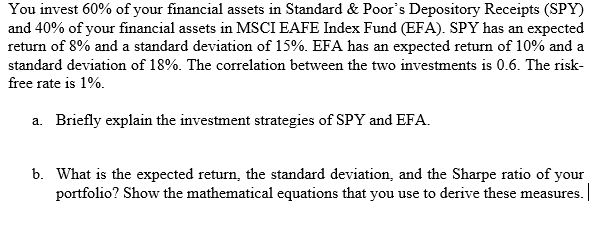 You invest 60% of your financial assets in Standard & Poor's Depository Receipts (SPY)
and 40% of your financial assets in MSCI EAFE Index Fund (EFA). SPY has an expected
return of 8% and a standard deviation of 15%. EFA has an expected return of 10% and a
standard deviation of 18%. The correlation between the two investments is 0.6. The risk-
free rate is 1%.
a. Briefly explain the investment strategies of SPY and EFA.
b. What is the expected return, the standard deviation, and the Sharpe ratio of your
portfolio? Show the mathematical equations that you use to derive these measures.
